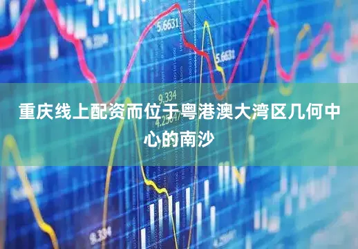 重庆线上配资而位于粤港澳大湾区几何中心的南沙
