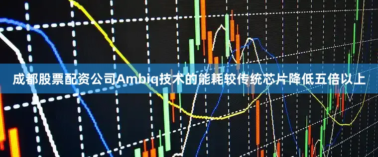 成都股票配资公司Ambiq技术的能耗较传统芯片降低五倍以上