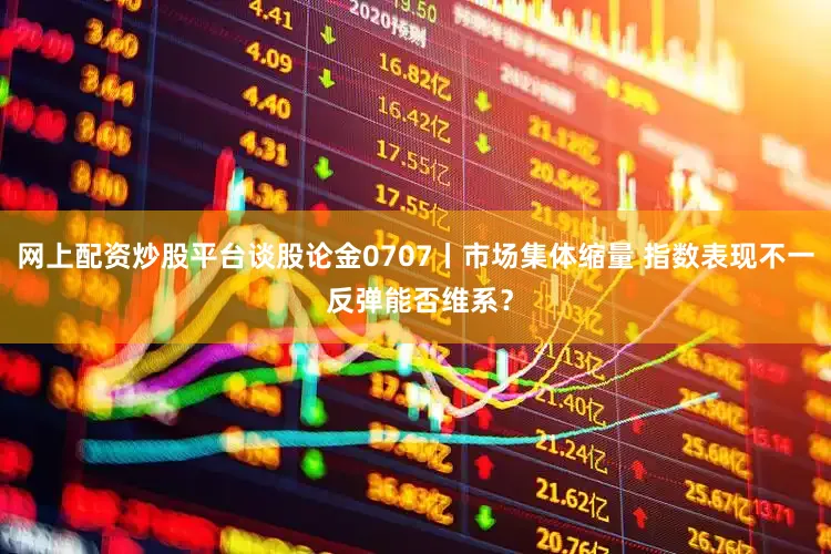 网上配资炒股平台谈股论金0707丨市场集体缩量 指数表现不一 反弹能否维系？