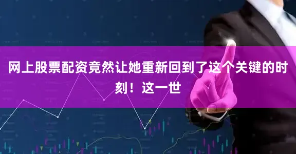 网上股票配资竟然让她重新回到了这个关键的时刻！这一世