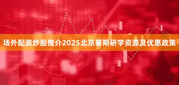 场外配资炒股推介2025北京暑期研学资源及优惠政策