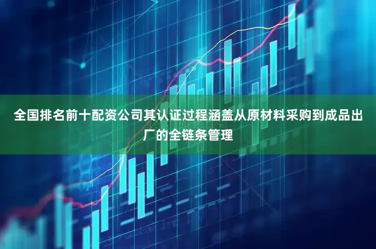 全国排名前十配资公司其认证过程涵盖从原材料采购到成品出厂的全链条管理