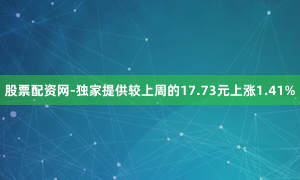 股票配资网-独家提供较上周的17.73元上涨1.41%