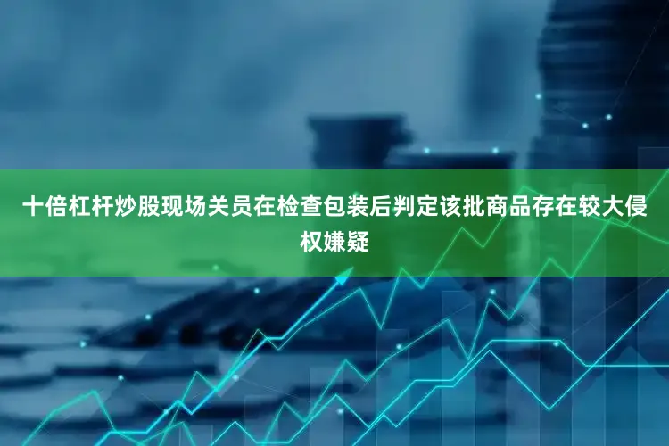 十倍杠杆炒股现场关员在检查包装后判定该批商品存在较大侵权嫌疑