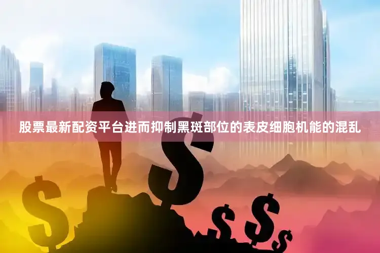 股票最新配资平台进而抑制黑斑部位的表皮细胞机能的混乱