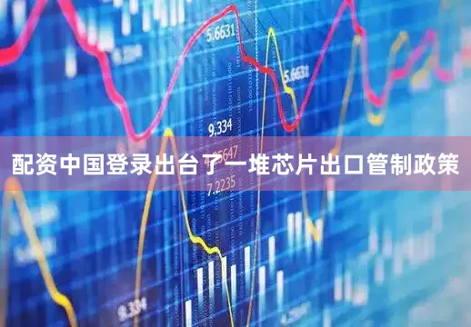 配资中国登录出台了一堆芯片出口管制政策