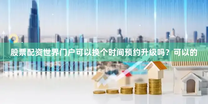 股票配资世界门户可以换个时间预约升级吗？可以的